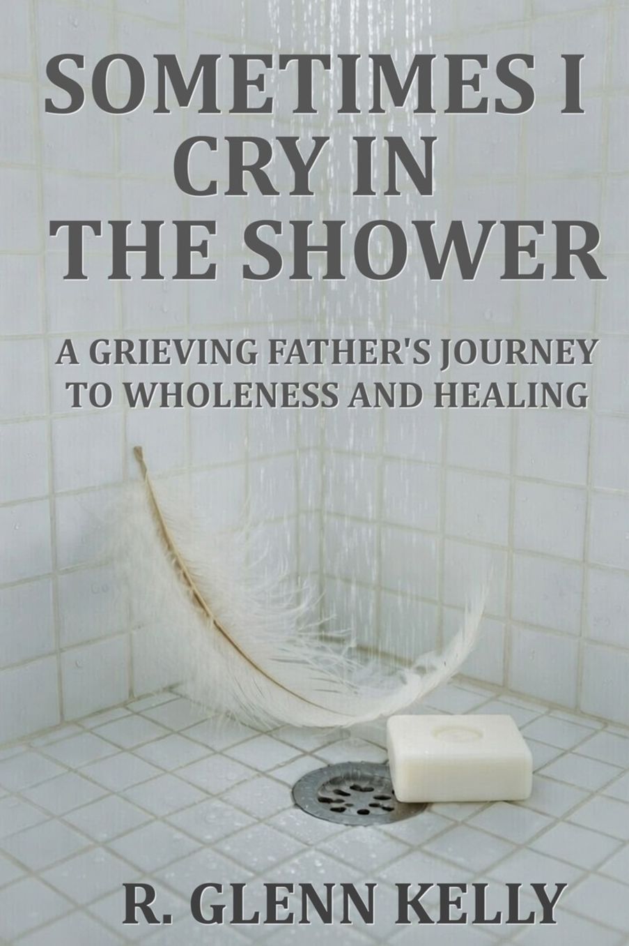 Sometimes I Cry In The Shower: A Grieving Father's Journey To Wholeness And Healing