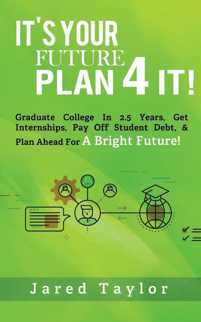 It's Your Future, Plan 4 It!: Graduate College in 2.5 Years, Get Internships, Pay Off Student Debt, & Plan Ahead For A Bright Future!