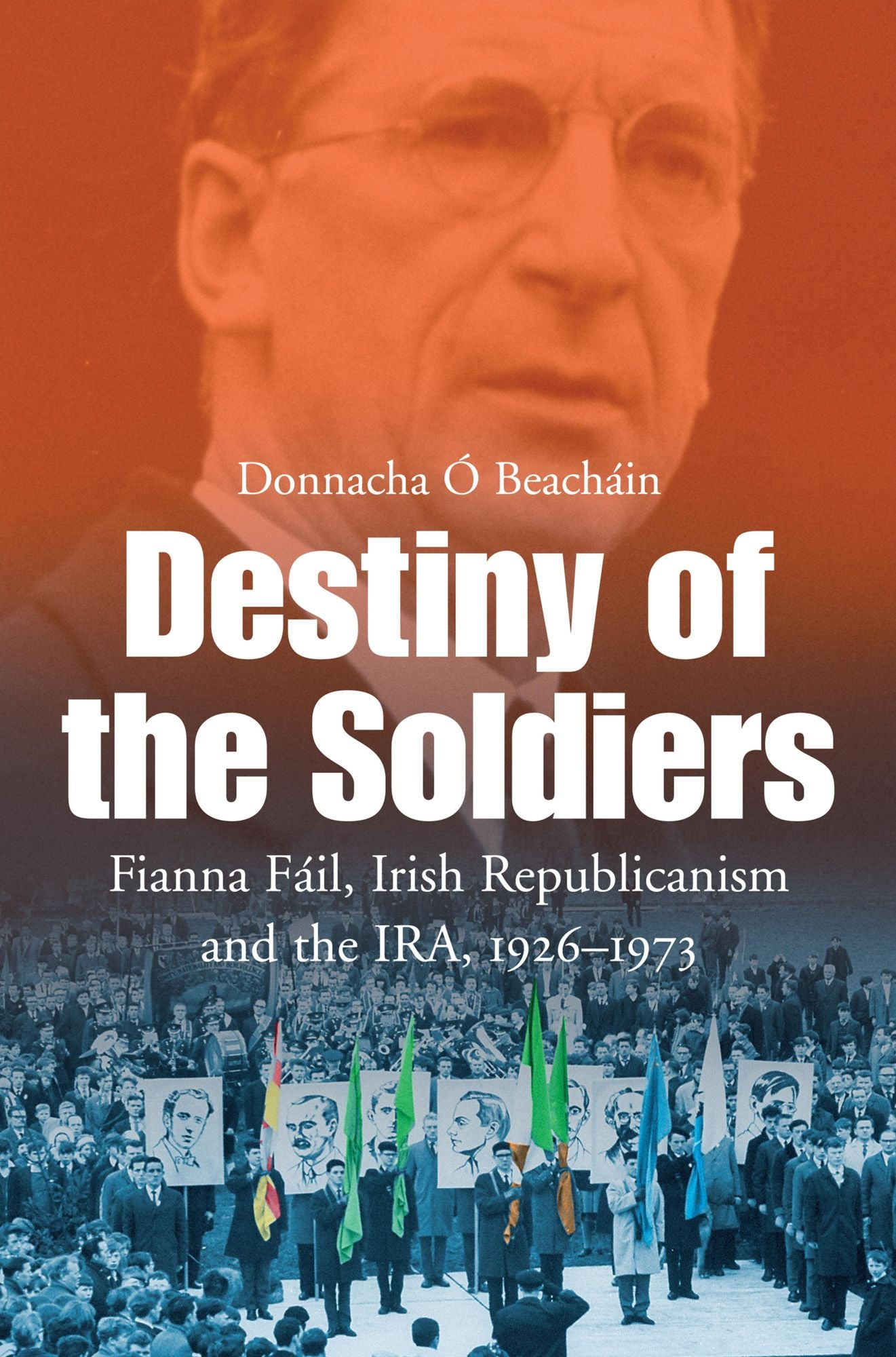 Destiny of the Soldiers - Fianna Fáil, Irish Republicanism and the IRA, 1926-1973: The History of Ireland's Largest and Most Successful Political Party