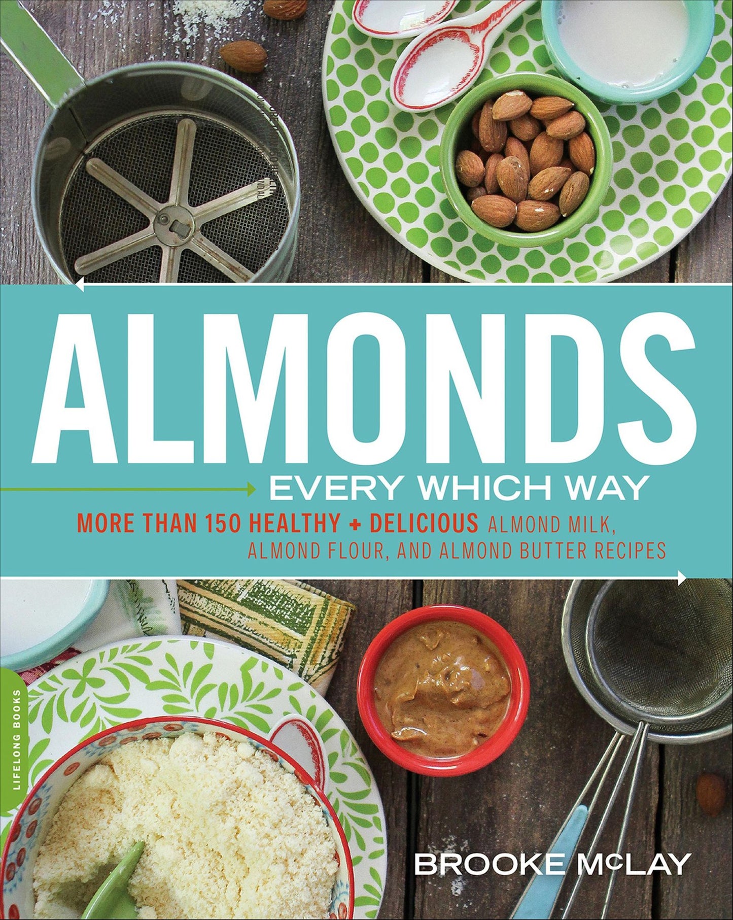 Almonds Every Which Way: More than 150 Healthy & Delicious Almond Milk, Almond Flour, and Almond Butter Recipes