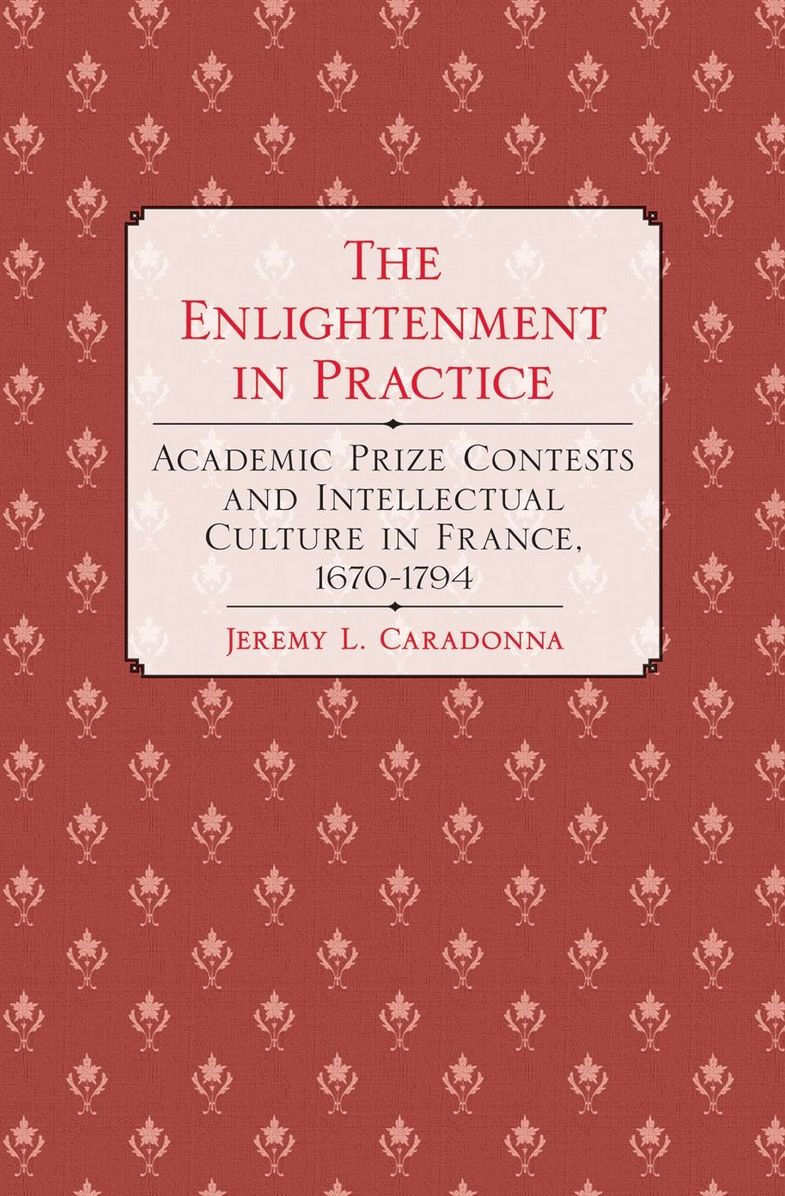 The Enlightenment in Practice: Academic Prize Contests and Intellectual Culture in France, 1670-1794