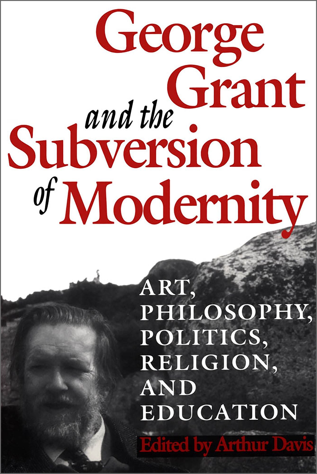 George Grant and the Subversion of Modernity: Art,Philosophy,Religion,Politics and Education