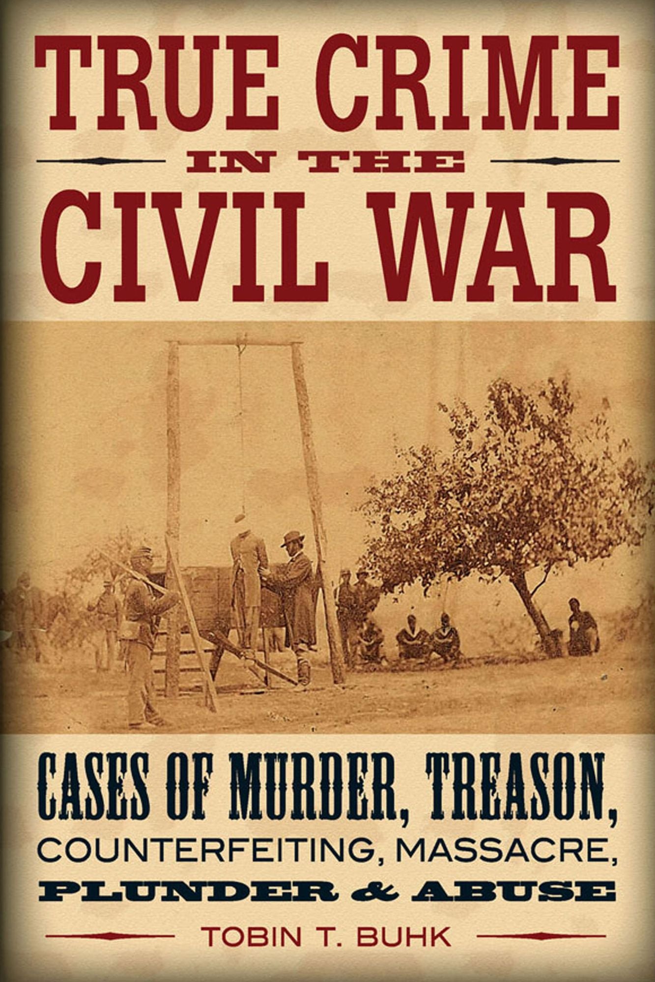 True Crime in the Civil War: Cases of Murder, Treason, Counterfeiting, Massacre, Plunder & Abuse