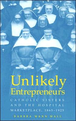 Unlikely Entrepreneurs: Catholic Sisters and the Hospital Marketplace, 1865-1925