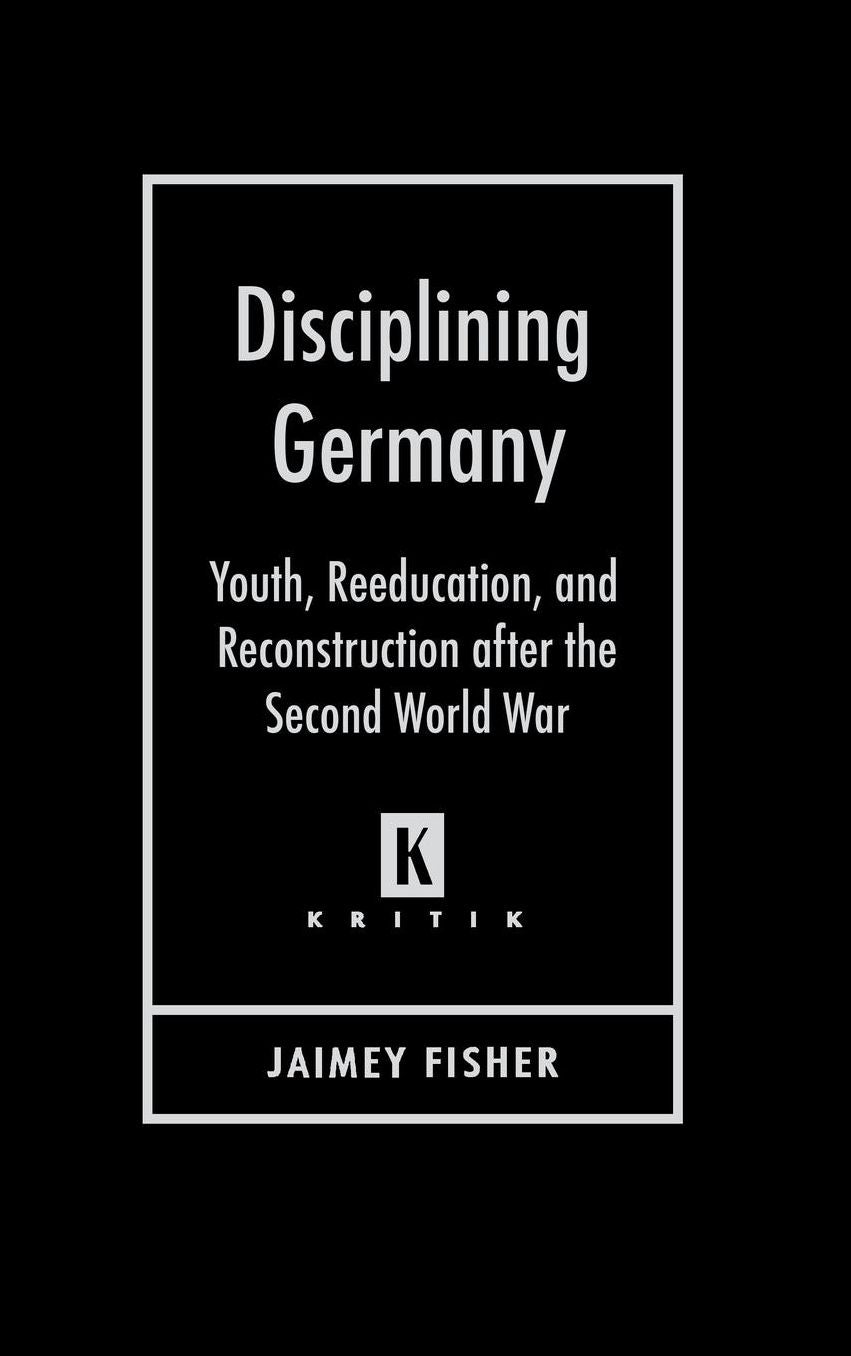 Disciplining Germany: Youth, Reeducation, and Reconstruction after the Second World War