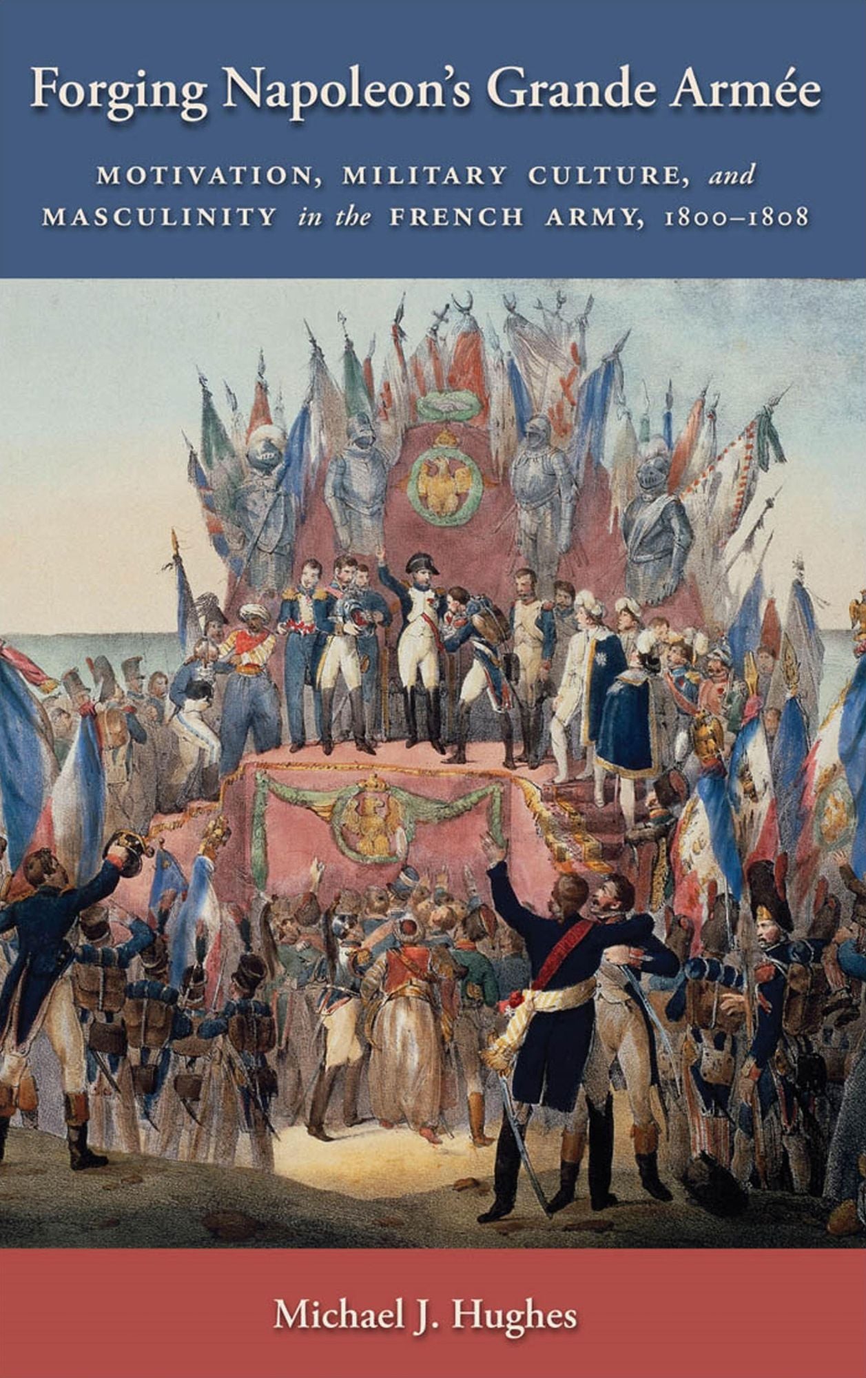 Forging Napoleon's Grande ArmÃ©e: Motivation, Military Culture, and Masculinity in the French Army, 1800-1808