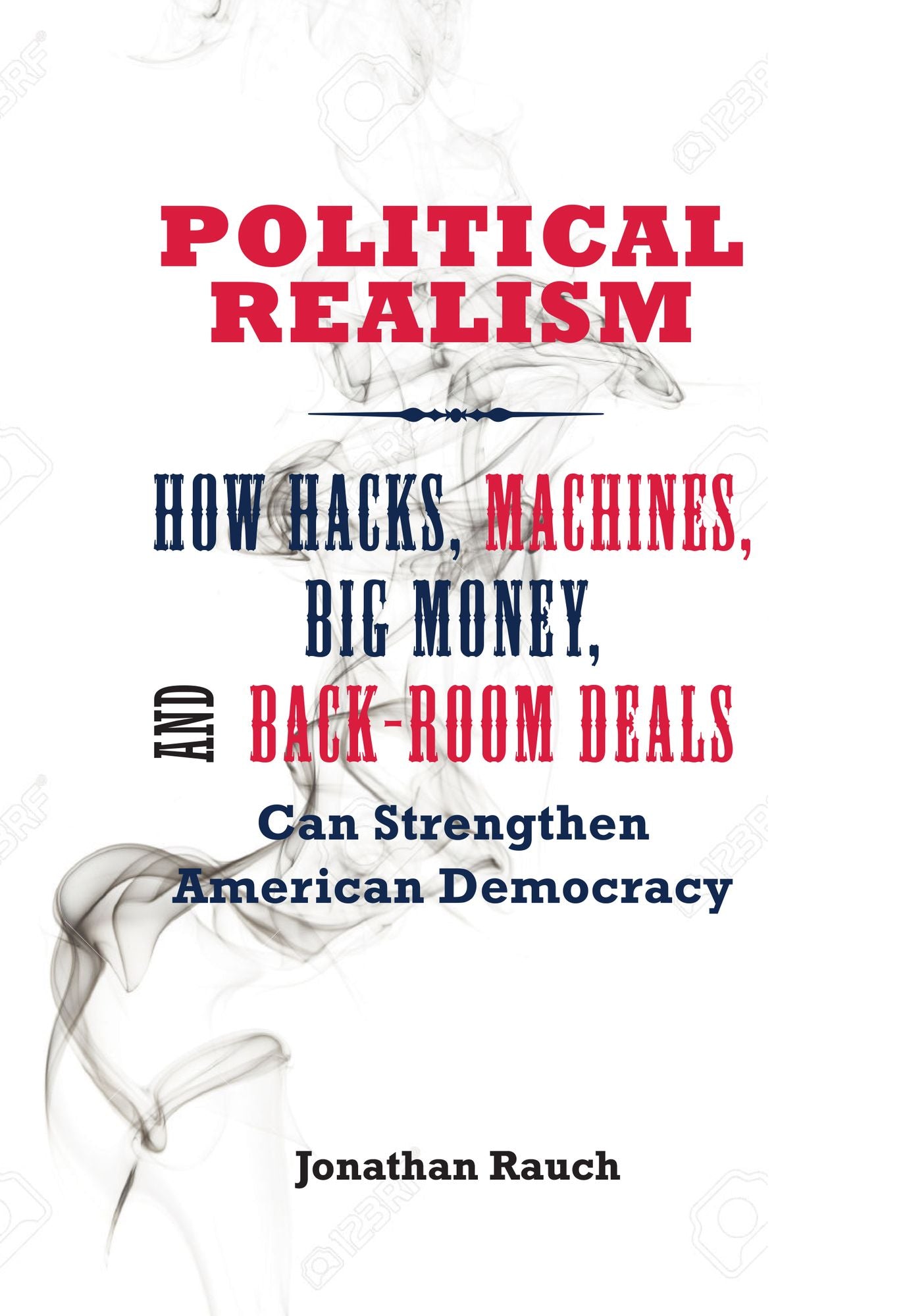Political Realism: How Hacks, Machines, Big Money, and Back-Room Deals Can Strengthen American Democracy