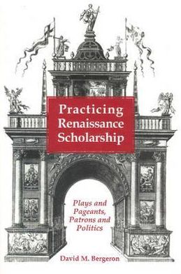 Practicing Renaissance Scholarship: Plays and Pageants, Patrons and Politics