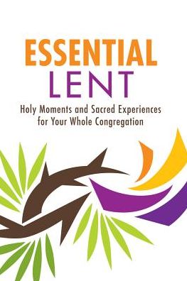 Essential Lent: Holy Moments and Sacred Experiences for Your Whole Congregation