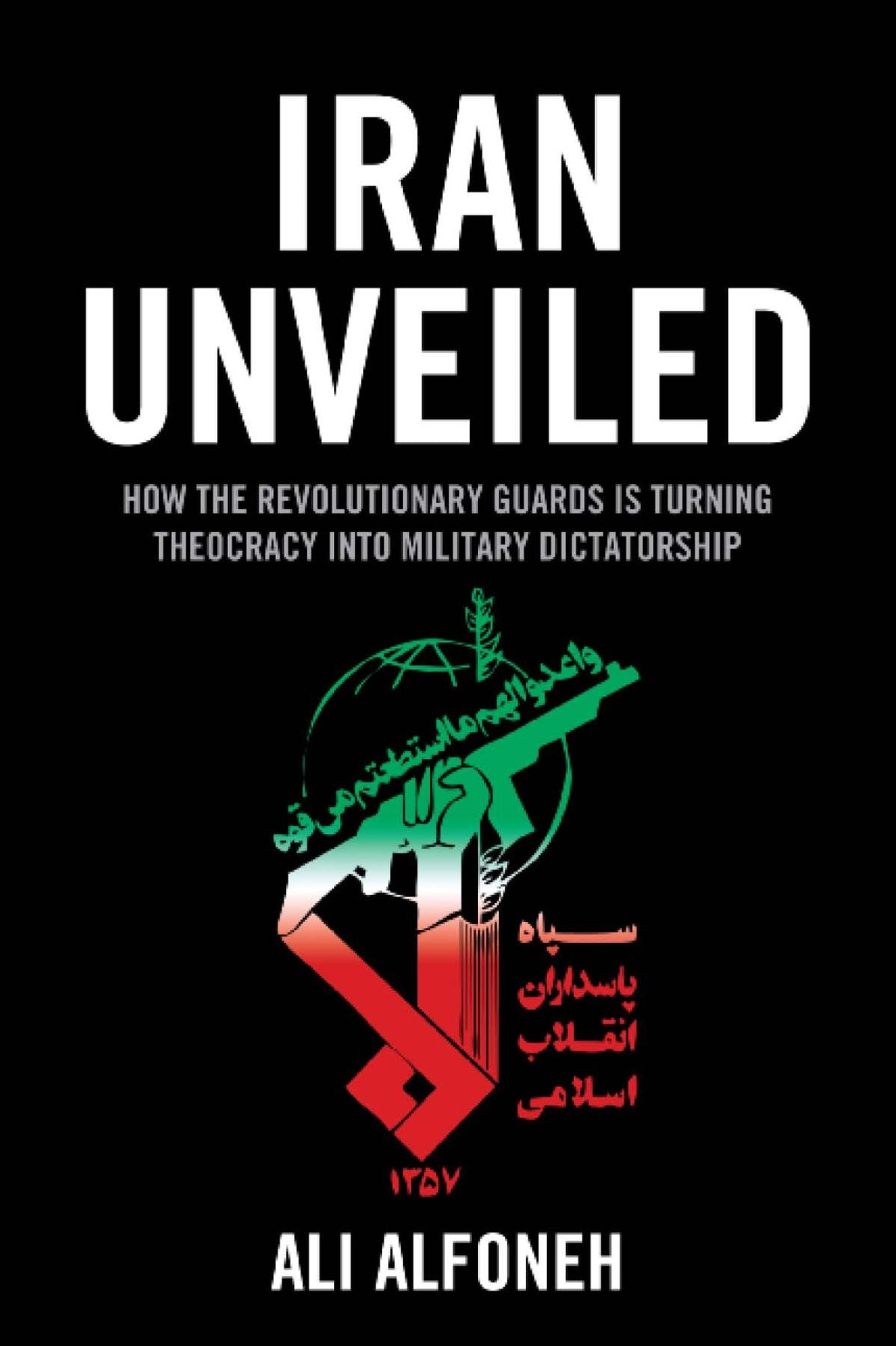 Iran Unveiled: How the Revolutionary Guards Is Transforming Iran from Theocracy Into Military Dictatorship