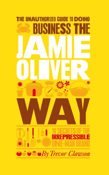 The Unauthorized Guide To Doing Business the Jamie Oliver Way: 10 Secrets of the Irrepressible One-Man Brand