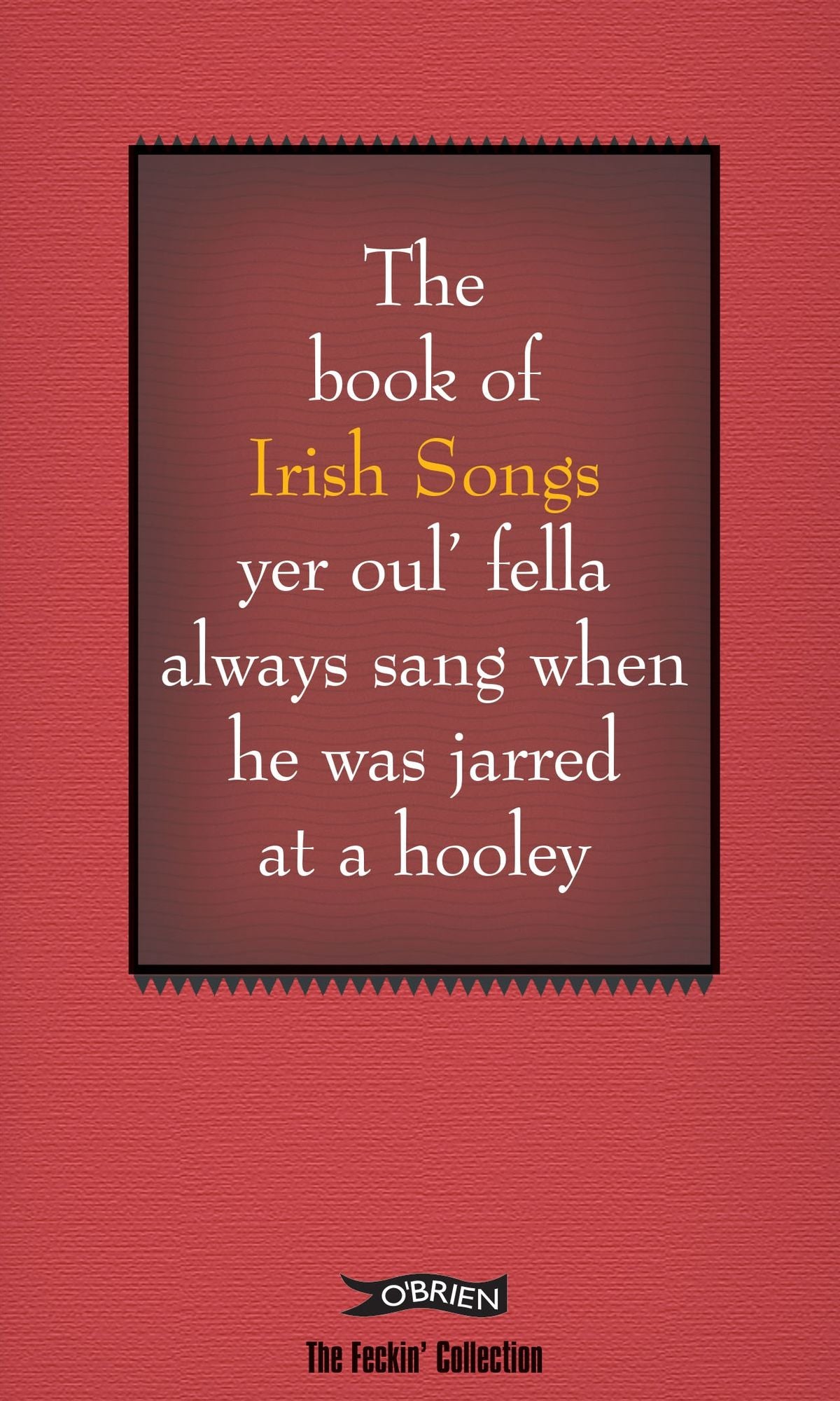 The Feckin' Book of Irish Songs: Yer oul' fella always sang when he was jarred at a hooley