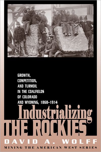 Industrializing the Rockies (Mining the American West Series): Growth,Competition,and Turmoil In the Coalfields of Colorado and Wyoming, 1868-19914