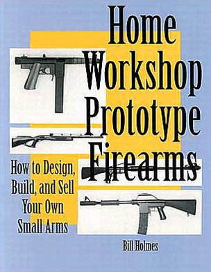Home Workshop Prototype Firearms: How To Design, Build, And Sell Your Own Small Arms