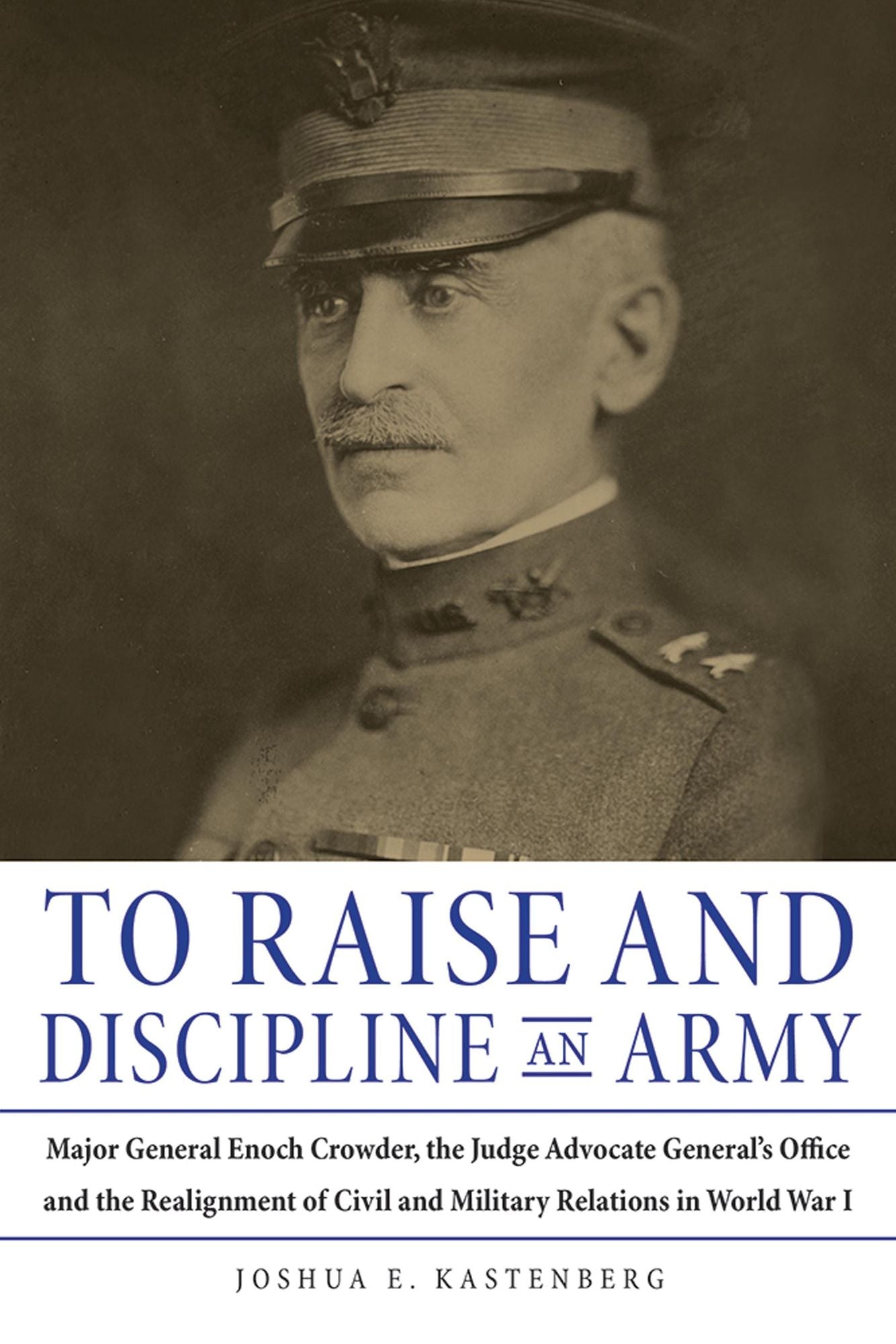 To Raise and Discipline an Army: Major General Enoch Crowder, the Judge Advocate General's Office, and the Realignment of Civil and Military Relations in World War I