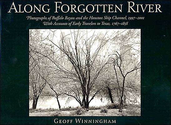 Along Forgotten River: Photographs of Buffalo Bayou and the Houston Ship Channel, 1997-2001, with Accounts of Early Travelers to Texas, 1767-1858