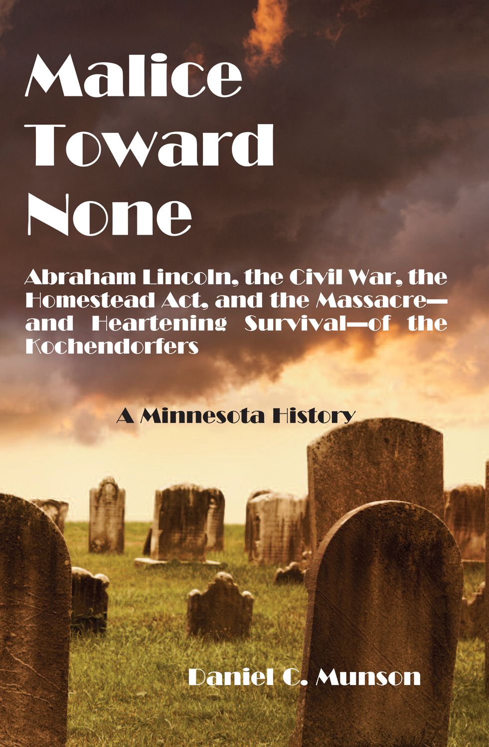 Malice Toward None: Abraham Lincoln, the Civil War, the Homestead ACT, and the Massacre--And Heartening Survival--Of the Kochendorfers: A