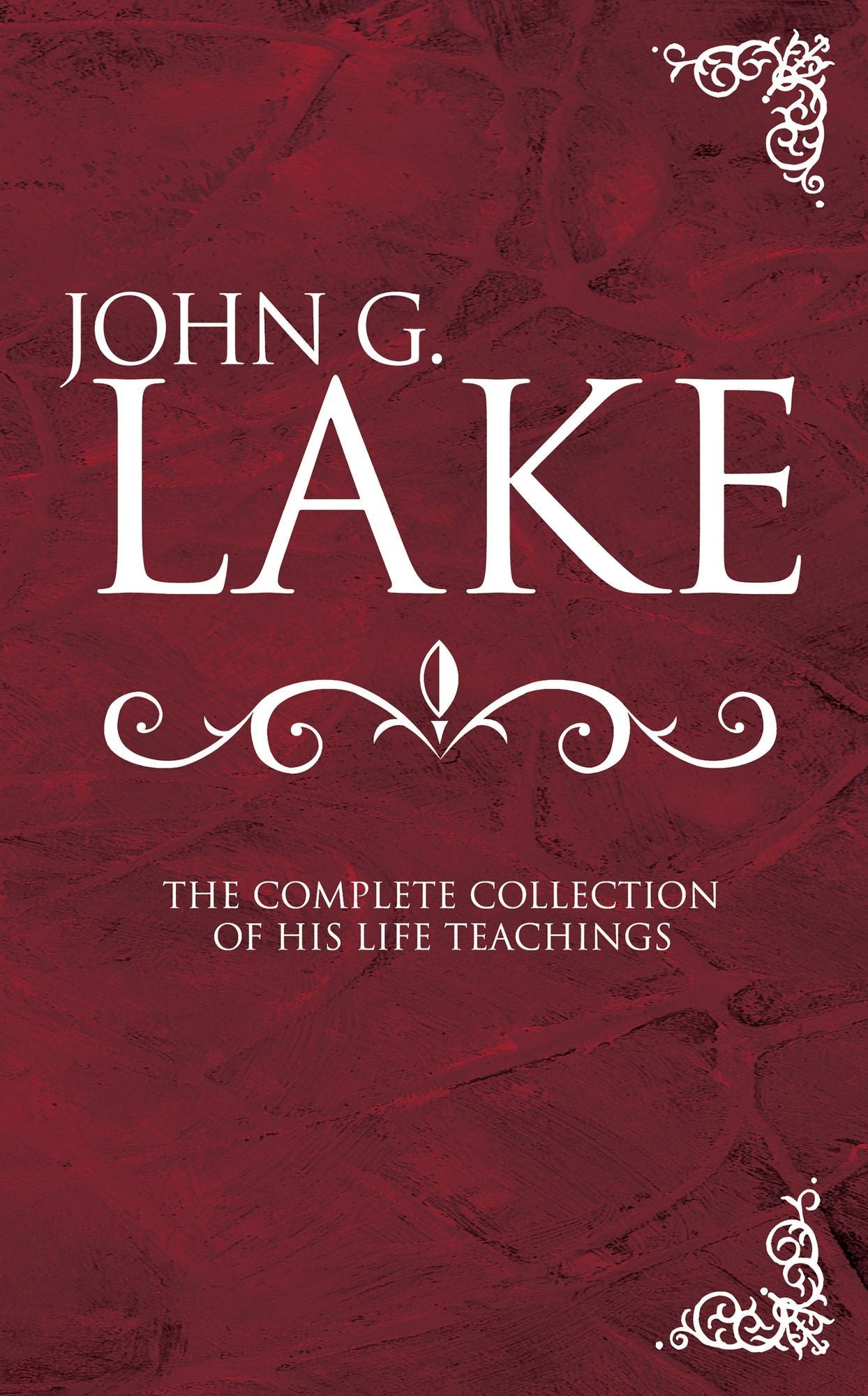John G. Lake: The Complete Collection of His Life Teachings