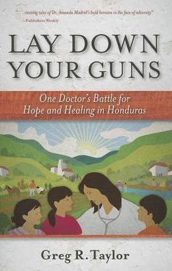 Lay Down Your Guns: One Doctor's Battle for Hope and Healing in the Honduras