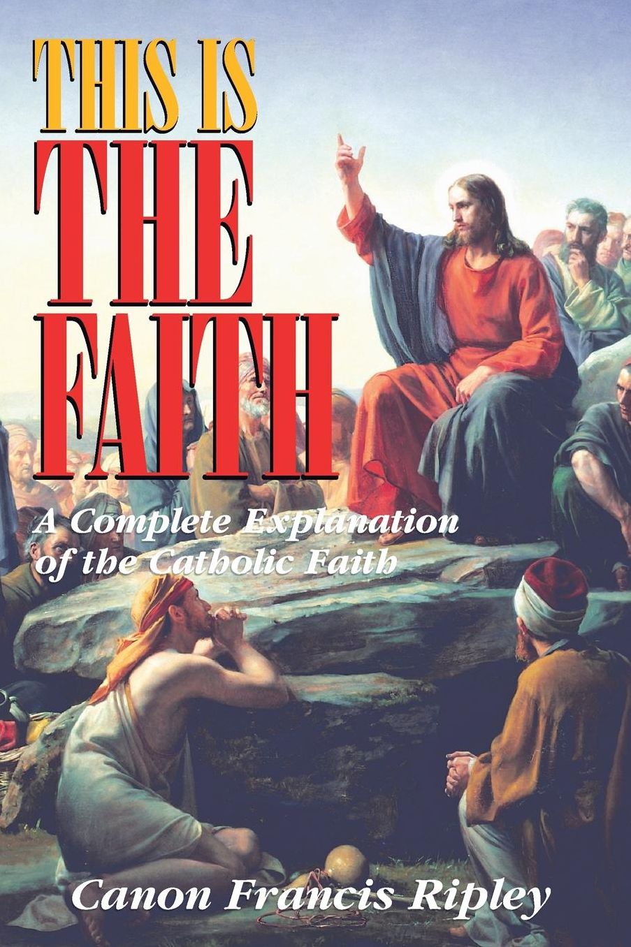 This Is The Faith: A Complete Explanation of the Catholic Faith