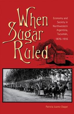 When Sugar Ruled: Economy and Society in Northwestern Argentina, Tucuman, 1876-1916