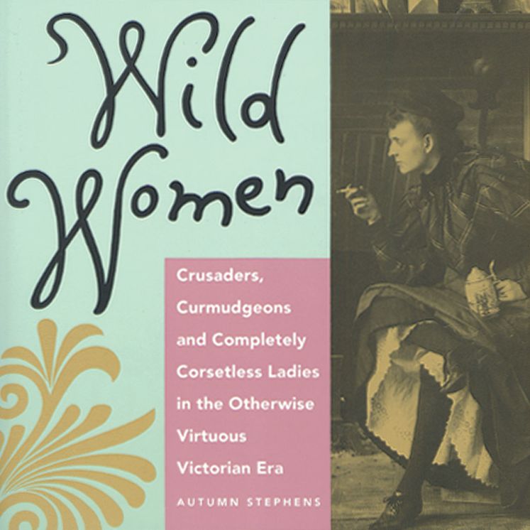 Wild Women: Crusaders, Curmudgeons and Completely Corsetless Ladies in the Otherwise Virtuous Victorian Era
