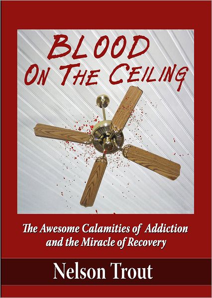 Blood On The Ceiling: The Awesome Calamities of Addiction and the Miracle of Recovery