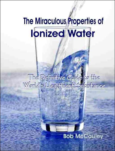 The Miraculous Properties of Ionized Water: The Definitive Guide to the World's Heathiest Substance