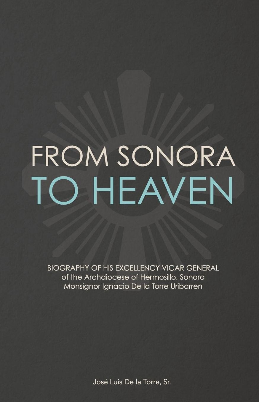 From Sonora to Heaven: Biography of His Excellency Vicar General of the Archdiocese of Hermosillo, Sonora, Monsignor Ignacio de la Torre Uribarren