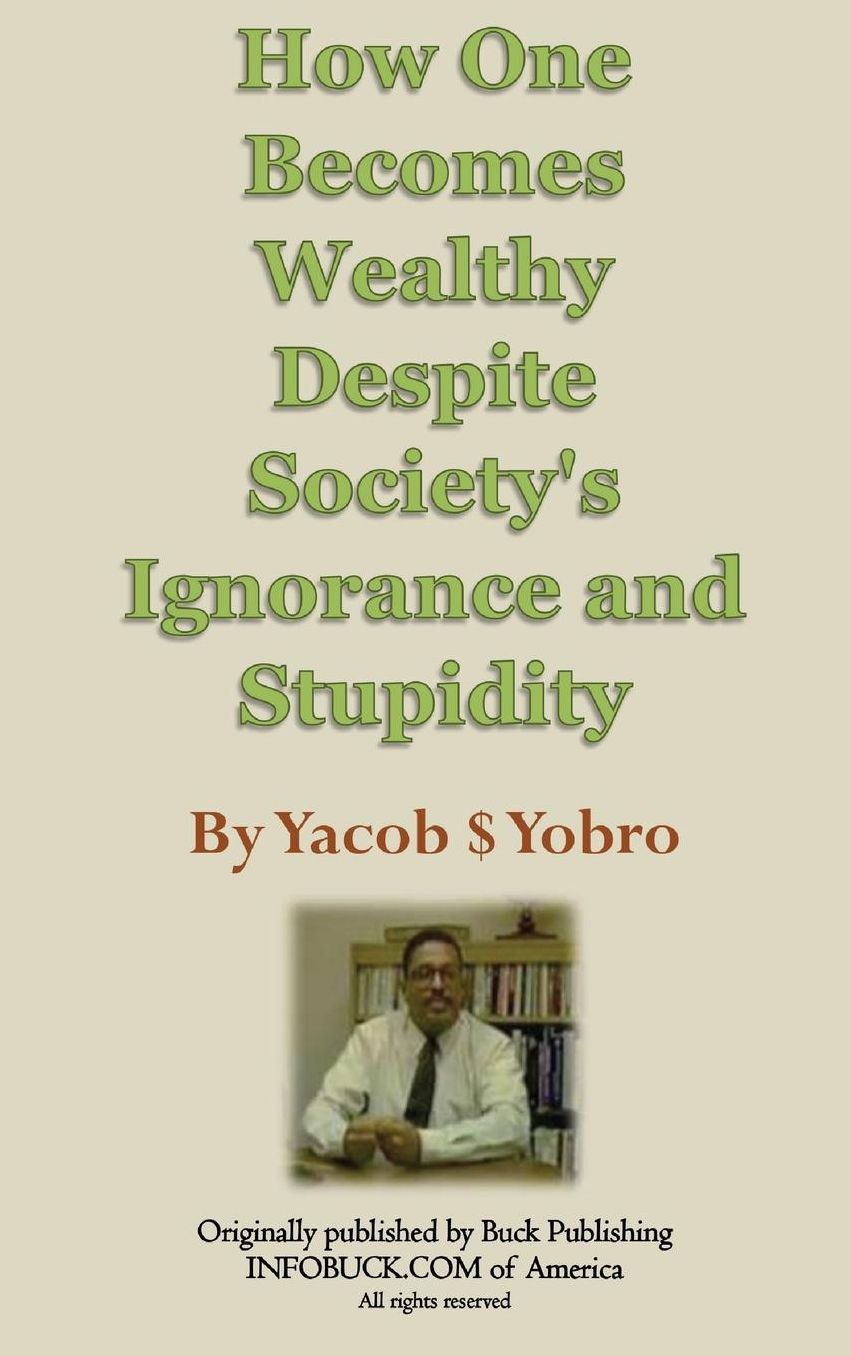 How One Becomes Wealthy Despite Society's Ignorance and Stupidity: By Yacob S. Yobro