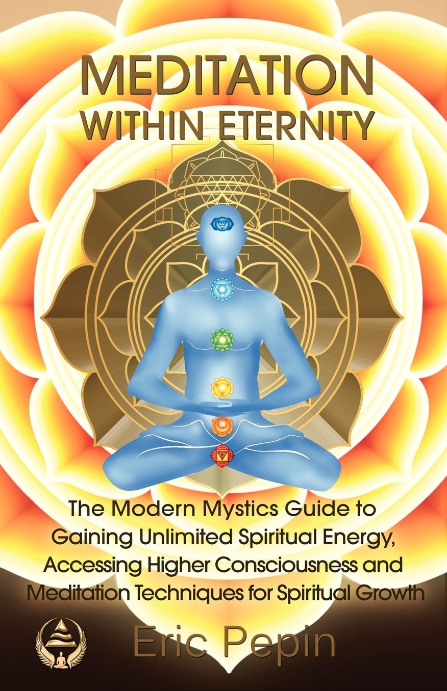 Meditation Within Eternity: The Modern Mystics Guide to Gaining Unlimited Spiritual Energy, Accessing Higher Consciousness and Meditation Techniques for Spiritual Growth