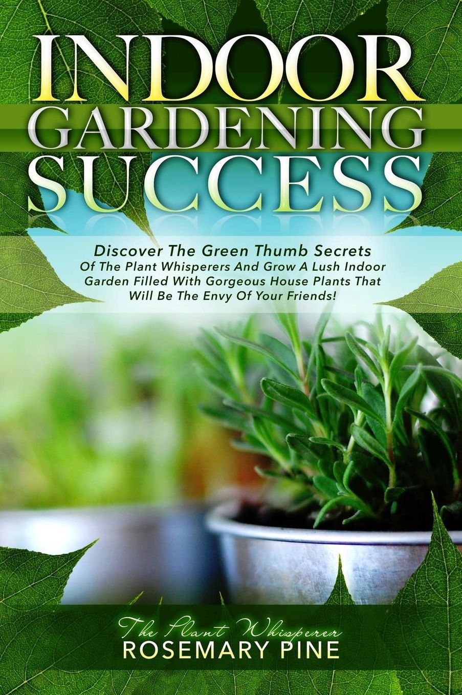 Indoor Gardening Success: Discover The Green Thumb Secrets Of The Plant Whisperers And Grow A Lush Indoor Garden Filled With Gorgeous House Plants That Will Be The Envy Of Your Friends!