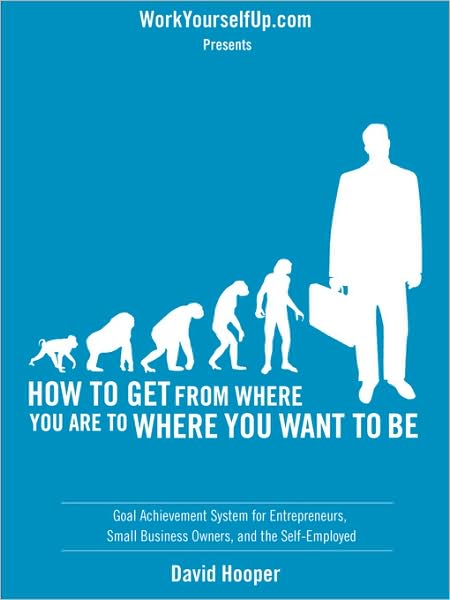How To Get From Where You Are To Where You Want To Be - Goal Achievement System For Entrepreneurs, Small Business Owners, And The Self-Employed (Workyourselfup.Com Presents)