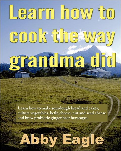 Learn How to Cook the Way Grandma Did: Learn How to Make Sourdough Bread and Cakes, Culture Vegetables, Kefir, Cheese, Nut and Seed Cheese and Brew Probiotic Ginger Beer Beverages