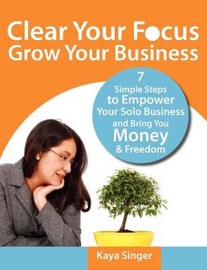 Clear Your Focus Grow Your Business: 7 Simple Steps to Empower Your Solo Business and Give You More Money and Freedom