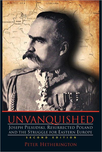 Unvanquished: Joseph Pilsudski, Resurrected Poland and the Struggle for Eastern Europe
