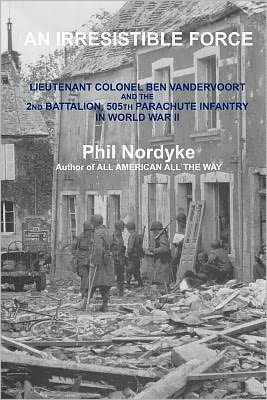 An Irrestible Force: Lieutenant Colonel Ben Vandervoort and the 2nd Battalion, 505th Parachute Infantry in World War II