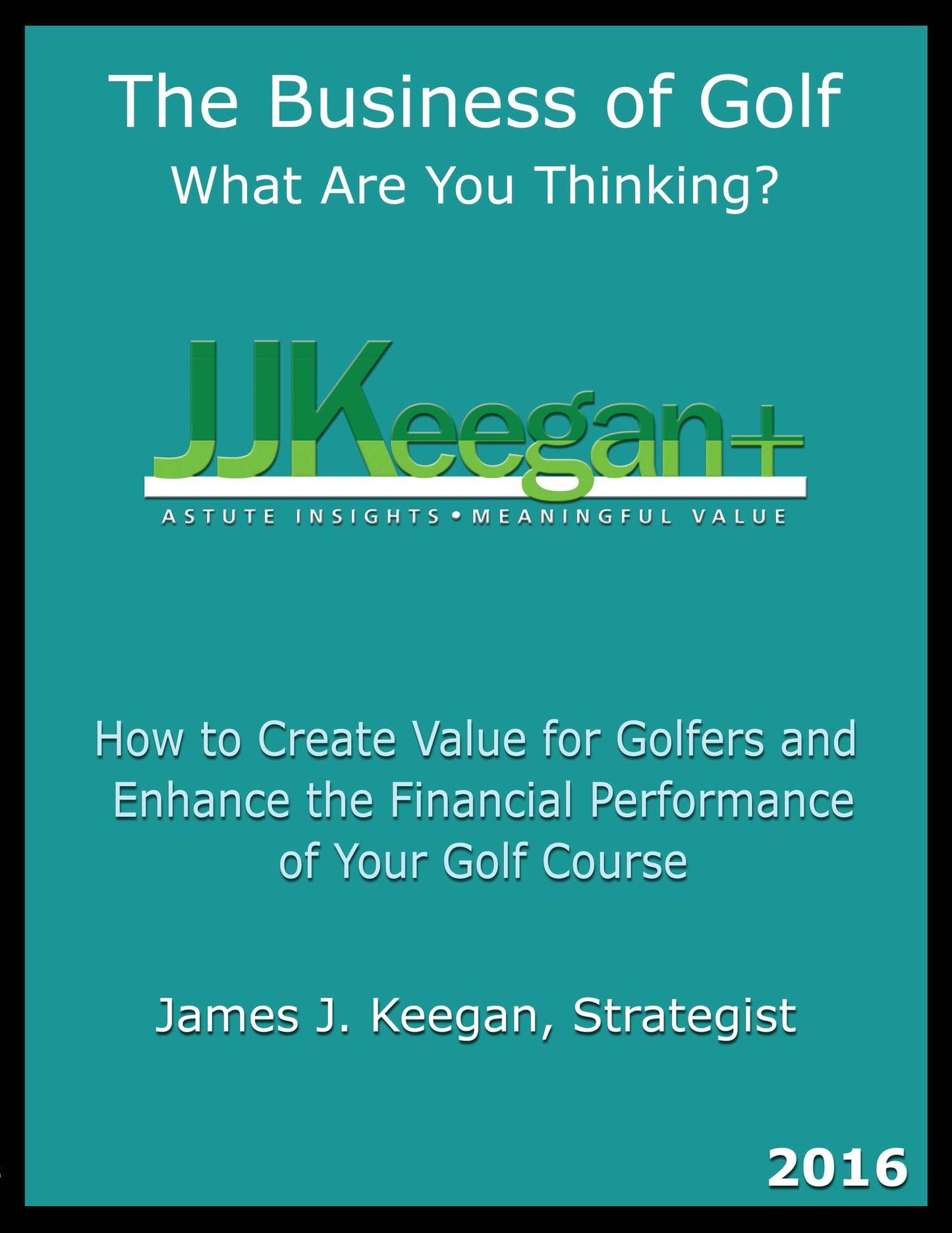 The Business of Golf - What Are You Thinking? 2016 Edition: How to Create Value for Golfers and Enhance the Financial Performance of a Golf Course