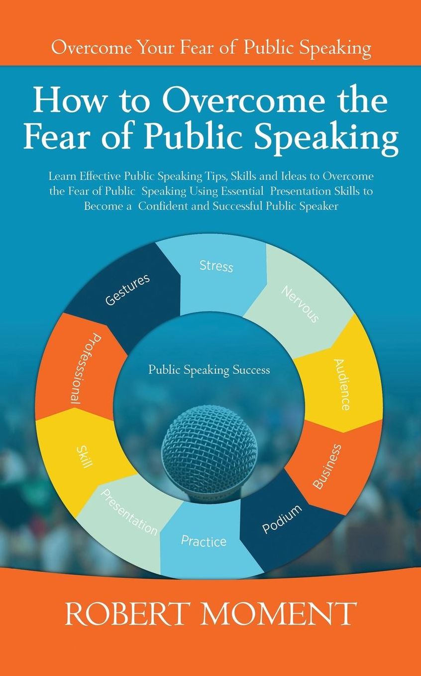 How to Overcome the Fear of Public Speaking: Learn Effective Public Speaking Tips, Skills and Ideas to Overcome the Fear of Public Speaking Using Essential Presentation Skills to Become a Confident and Successful Public Speaker