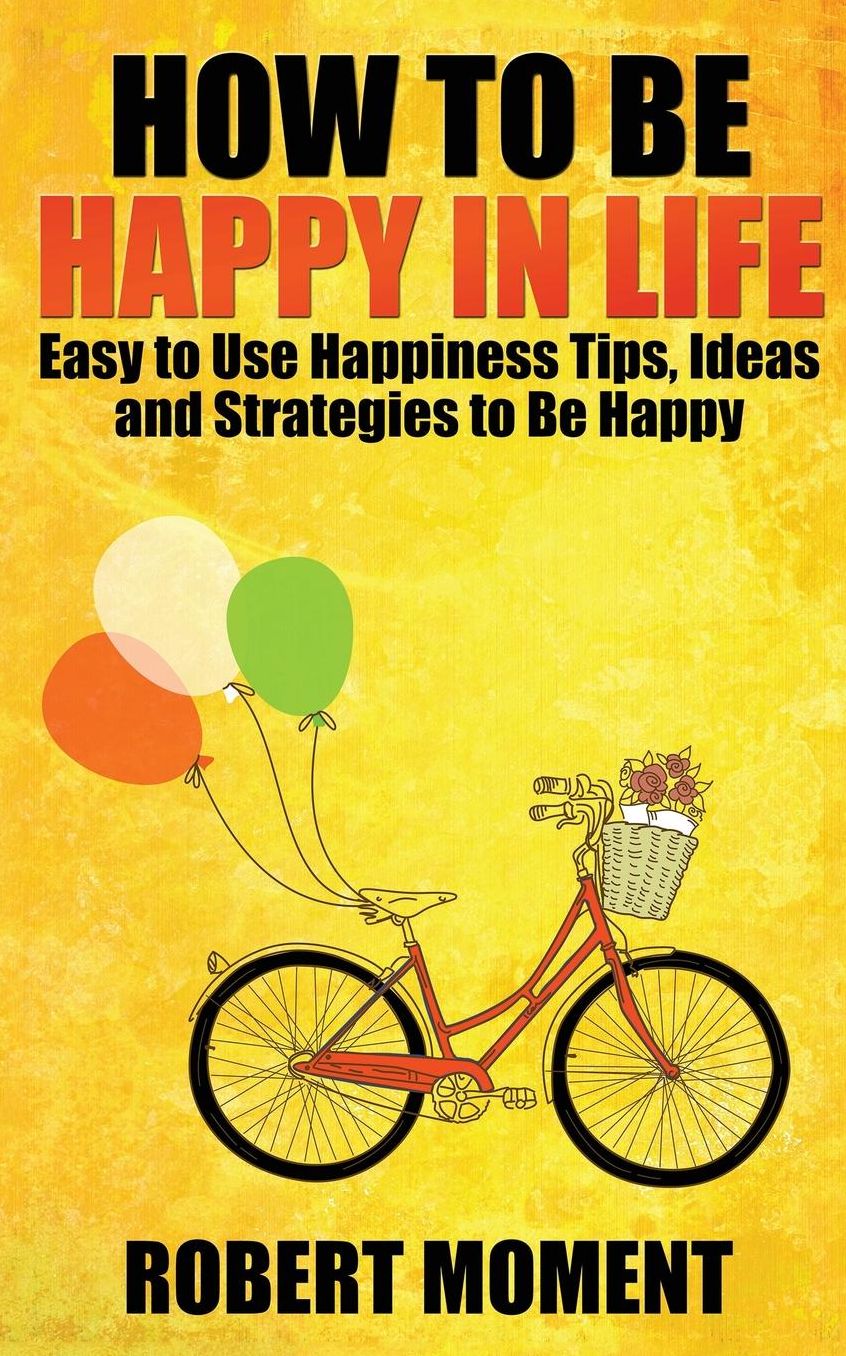 How to Be Happy in Life: Easy to Use Happiness Tips, Ideas and Strategies to Be Happy