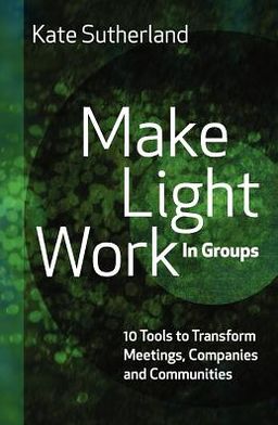 Make Light Work in Groups: 10 Tools to Transform Meetings, Companies and Communities