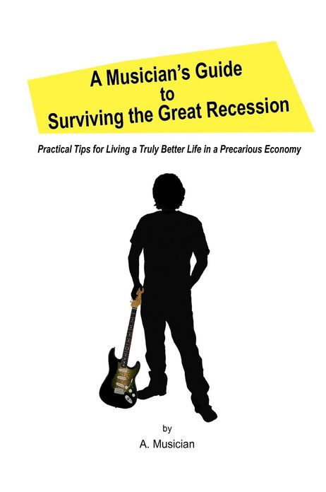 A Musician's Guide to Surviving the Great Recession: Practical Tips for Living a Truly Better Life in a Precarious Economy