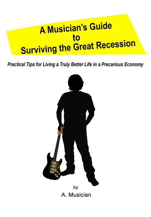 A Musician's Guide to Surviving the Great Recession: Practical Tips for Living a Truly Better Life in a Precarious Economy