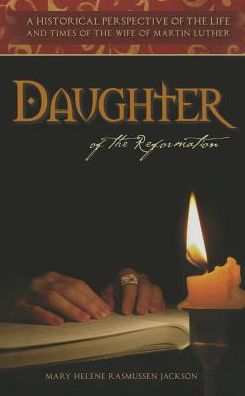 Daughter of the Reformation: A Historical Perspective of the Life and Times of the Wife of Martin Luther