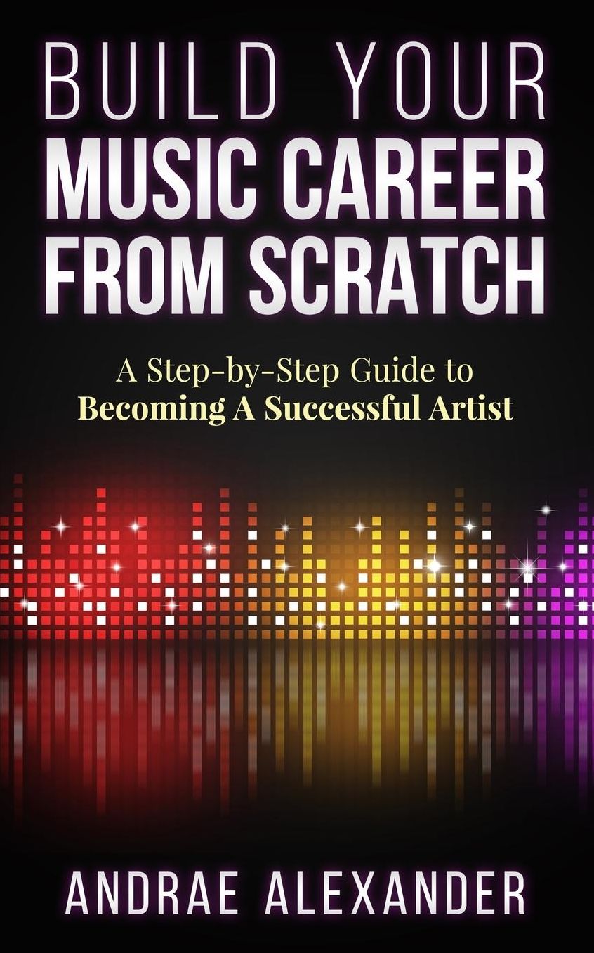 Build Your Music Career From Scratch: A Step By Step Guide to Becoming A Successful Artist
