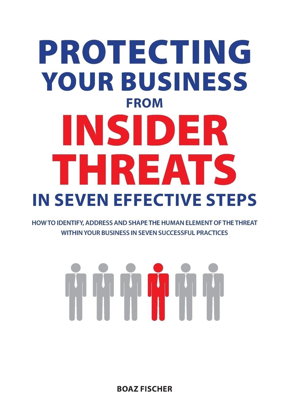 Protecting Your Business From Insider Threats In Seven Effective Steps: How To Identify, Address And Shape The Human Element Of The Threat Within Your Business In Seven Successful Practices