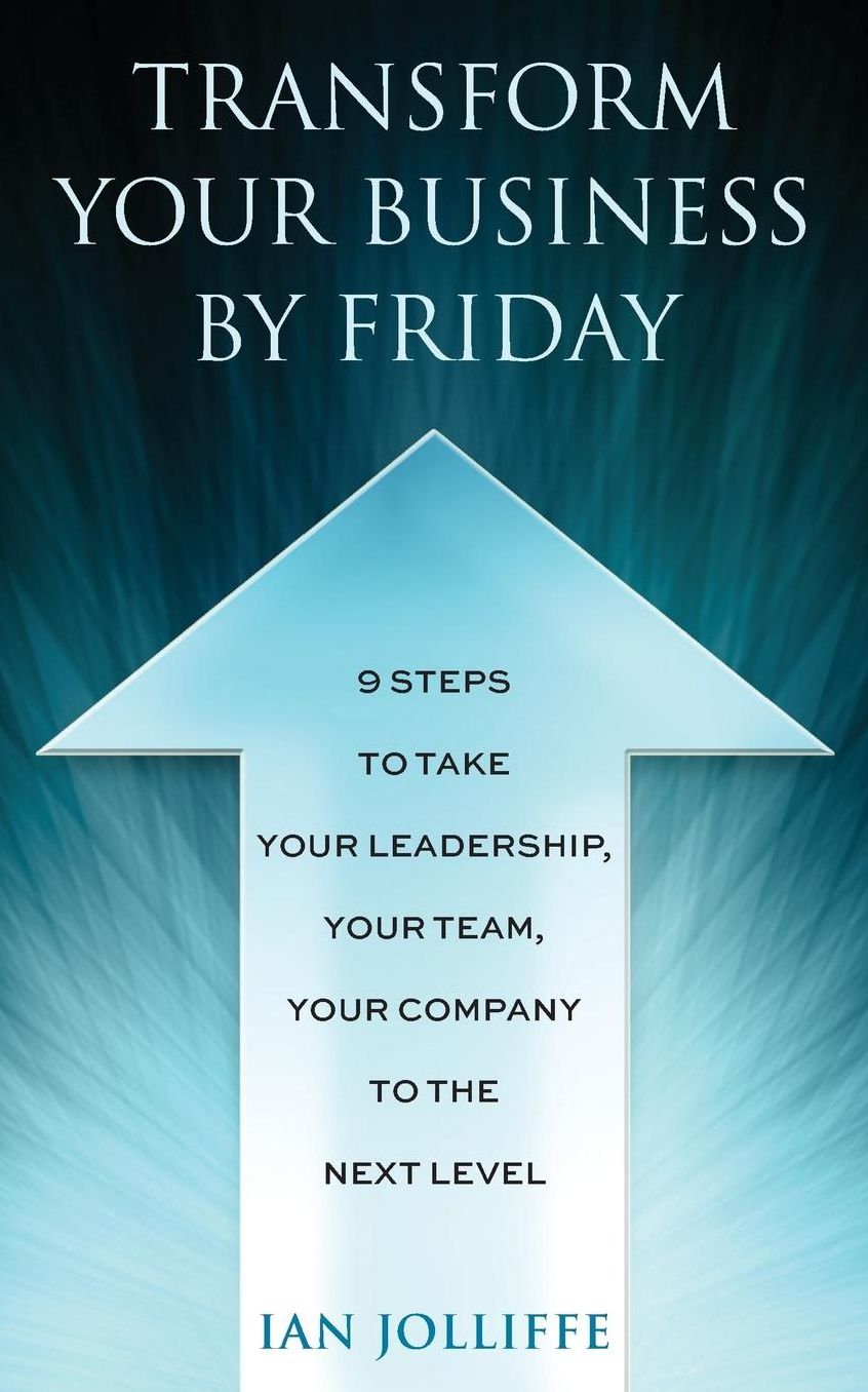 Transform Your Business By Friday: 9 Steps To Take Your Leadership, Your Team, Your Company To The Next Level