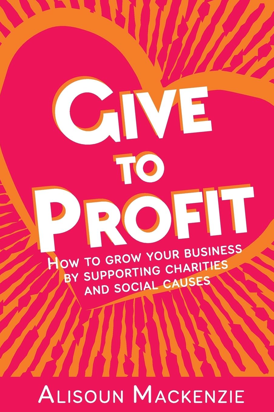Give to Profit: How to Grow Your Business by Supporting Charities and Social Causes
