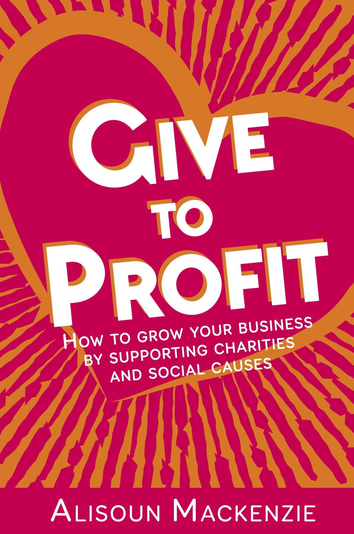 Give to Profit: How to Grow Your Business by Supporting Charities and Social Causes