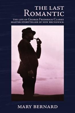 The Last Romantic: The Life of George Frederick Clarke, Master Storyteller of New Brunswick